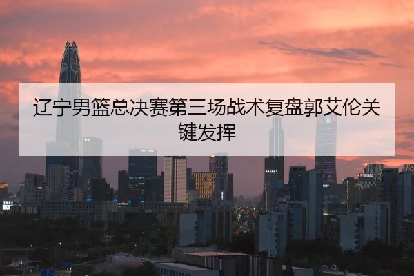 辽宁男篮总决赛第三场战术复盘郭艾伦关键发挥