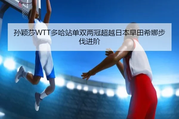 孙颖莎WTT多哈站单双两冠超越日本早田希娜步伐进阶